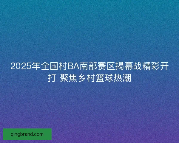 2025年全国村BA南部赛区揭幕战精彩开打 聚焦乡村篮球热潮