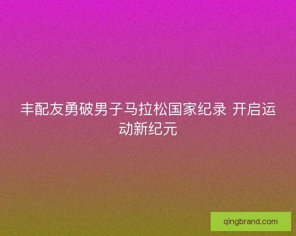 丰配友勇破男子马拉松国家纪录 开启运动新纪元