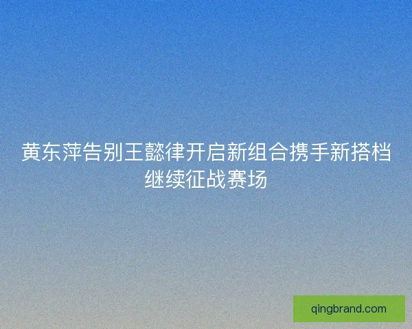 黄东萍告别王懿律开启新组合携手新搭档继续征战赛场